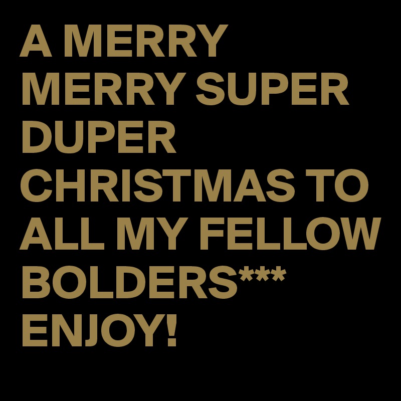 A MERRY MERRY SUPER DUPER CHRISTMAS TO ALL MY FELLOW BOLDERS*** ENJOY!