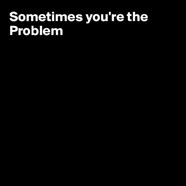 Sometimes you're the 
Problem









