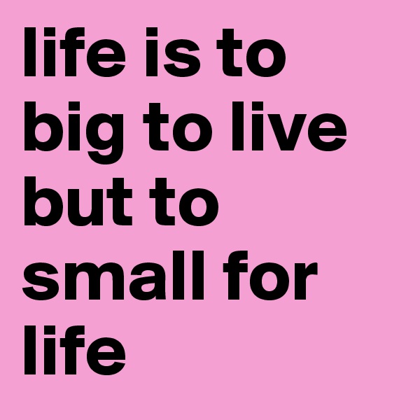 life is to big to live but to small for life
