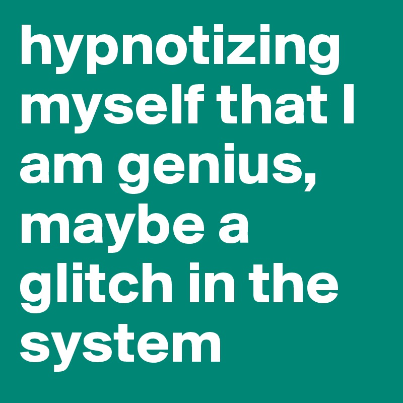 hypnotizing myself that I am genius, maybe a glitch in the system