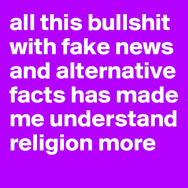 all this bullshit with fake news and alternative facts has made me understand religion more