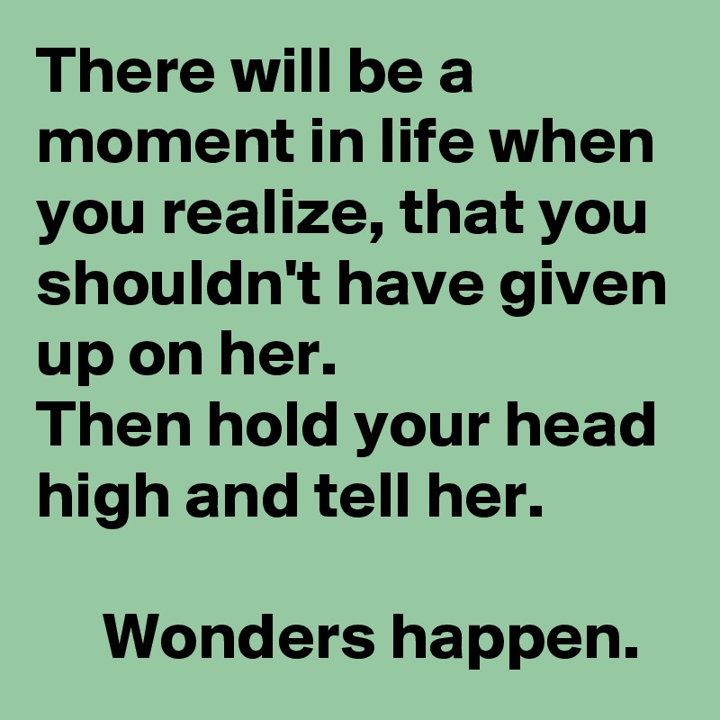 There will be a moment in life when you realize, that you shouldn't have given up on her. 
Then hold your head high and tell her.

     Wonders happen.
