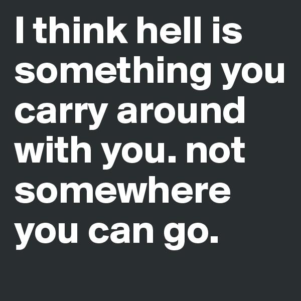 I think hell is something you carry around with you. not somewhere you can go. 
