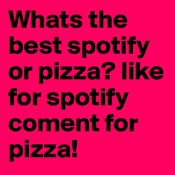 Whats the best spotify or pizza? like for spotify coment for pizza!