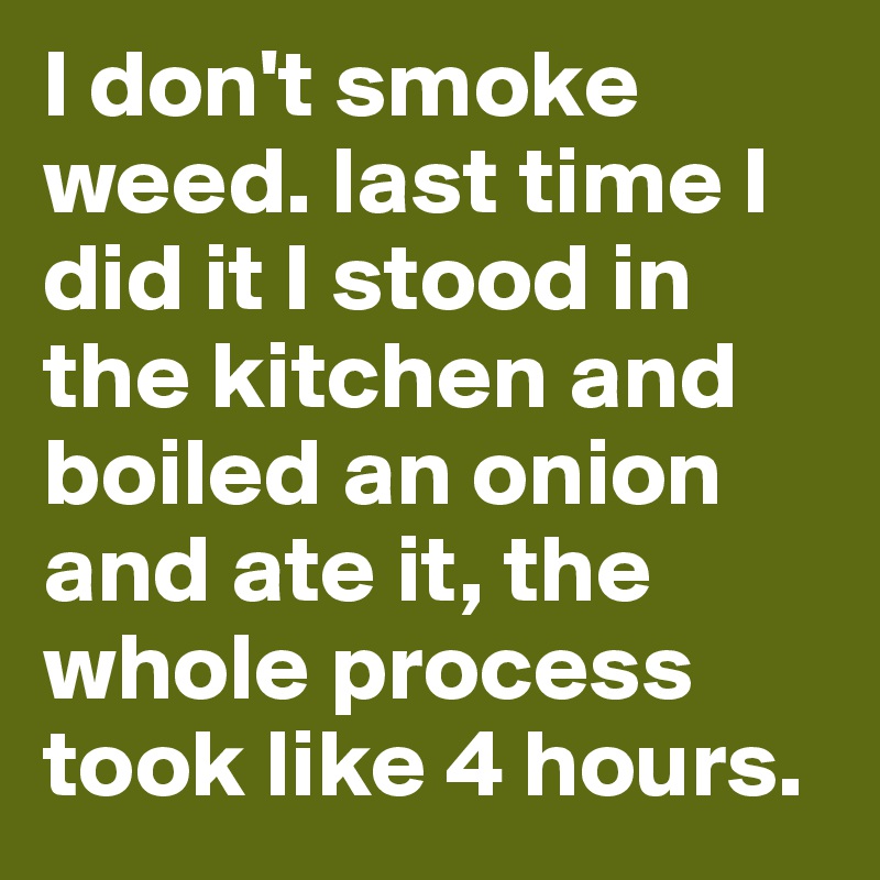 I don't smoke weed. last time I did it I stood in the kitchen and boiled an onion and ate it, the whole process took like 4 hours.