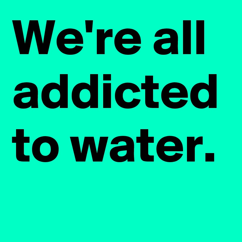 We're all addicted to water.