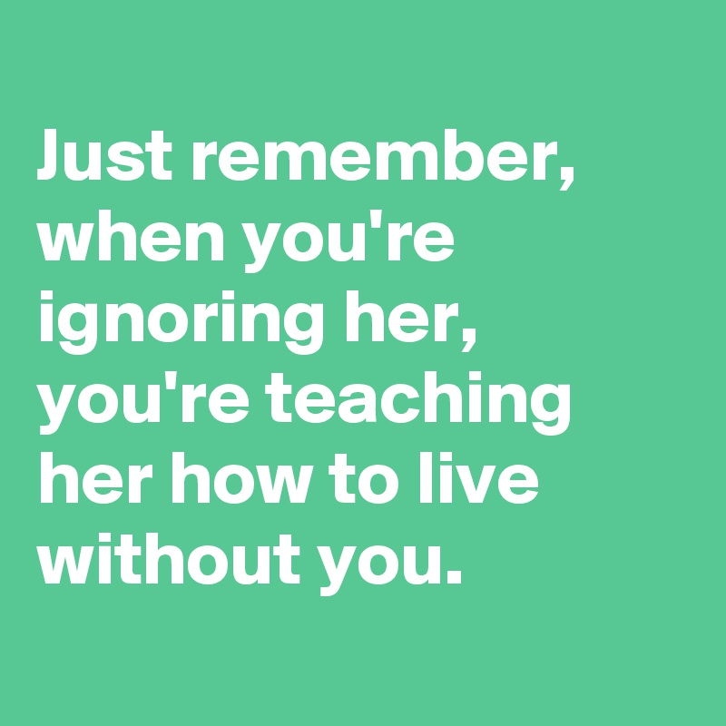 
Just remember, when you're ignoring her, you're teaching her how to live without you.
