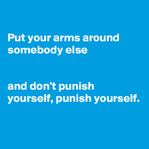 

Put your arms around somebody else


and don't punish yourself, punish yourself.

