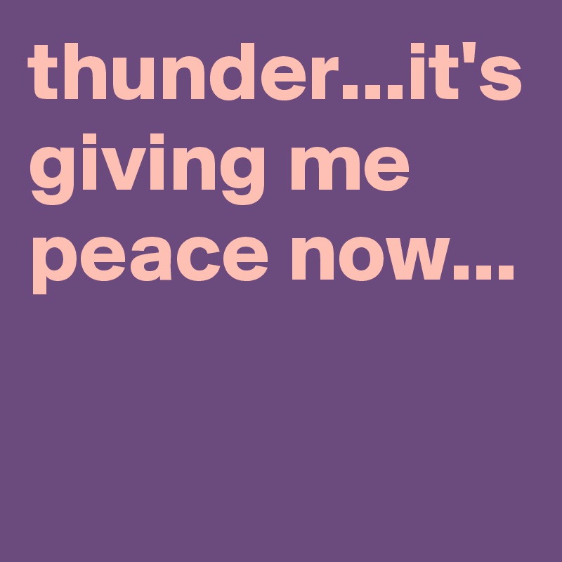 thunder...it's giving me peace now...
