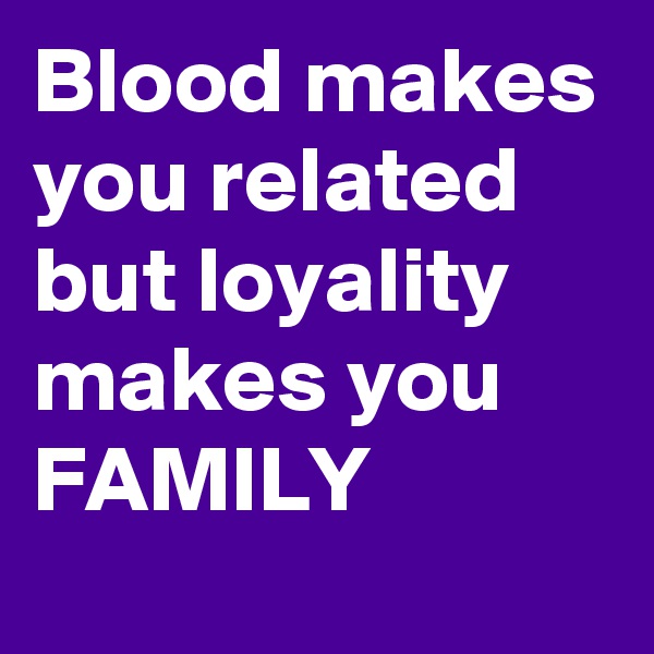 Blood makes you related but loyality makes you FAMILY