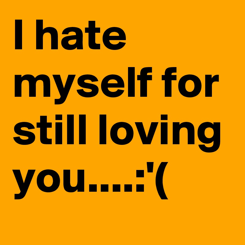 I hate myself for still loving you....:'(