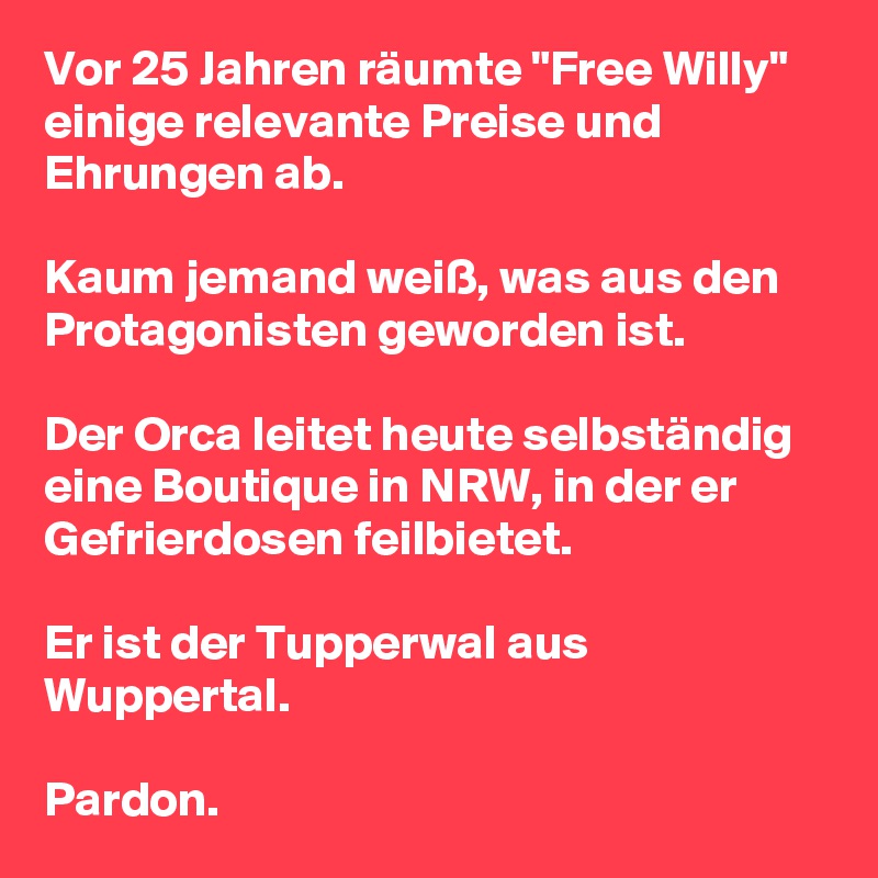 Vor 25 Jahren räumte "Free Willy" einige relevante Preise und Ehrungen ab.

Kaum jemand weiß, was aus den Protagonisten geworden ist.

Der Orca leitet heute selbständig eine Boutique in NRW, in der er Gefrierdosen feilbietet.

Er ist der Tupperwal aus Wuppertal.

Pardon.