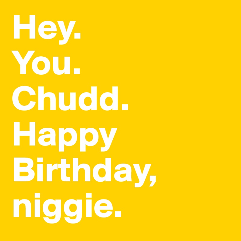Hey.
You.
Chudd.
Happy Birthday, niggie.