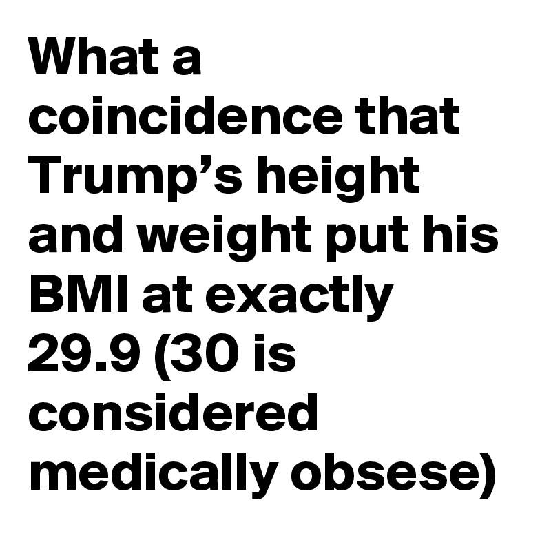 What a coincidence that Trump’s height and weight put his BMI at exactly 29.9 (30 is considered medically obsese)