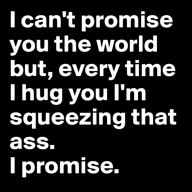 I can't promise you the world but, every time I hug you I'm squeezing that ass.
I promise.