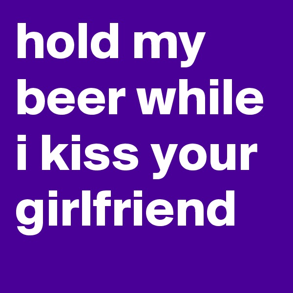 hold my beer while i kiss your girlfriend