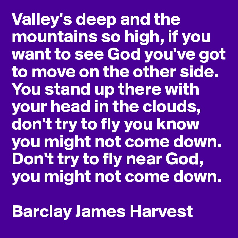 Valley's deep and the mountains so high, if you want to see God you've got to move on the other side. You stand up there with your head in the clouds, don't try to fly you know you might not come down. Don't try to fly near God, you might not come down.

Barclay James Harvest