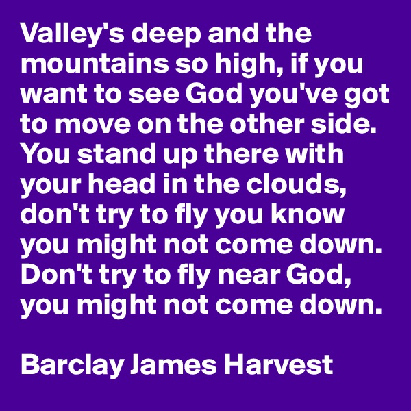 Valley's deep and the mountains so high, if you want to see God you've got to move on the other side. You stand up there with your head in the clouds, don't try to fly you know you might not come down. Don't try to fly near God, you might not come down.

Barclay James Harvest
