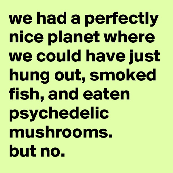 we had a perfectly nice planet where we could have just hung out, smoked fish, and eaten psychedelic mushrooms.
but no.