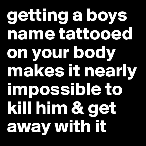 getting a boys  name tattooed on your body makes it nearly impossible to kill him & get away with it
