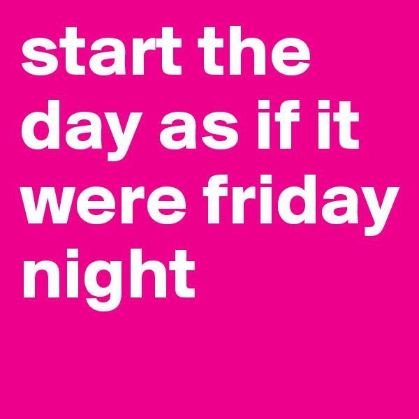 start the day as if it were friday night