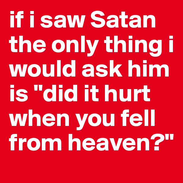 if i saw Satan the only thing i would ask him is "did it hurt when you fell from heaven?" 