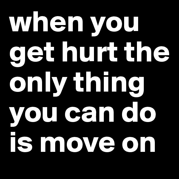 when you get hurt the only thing you can do is move on