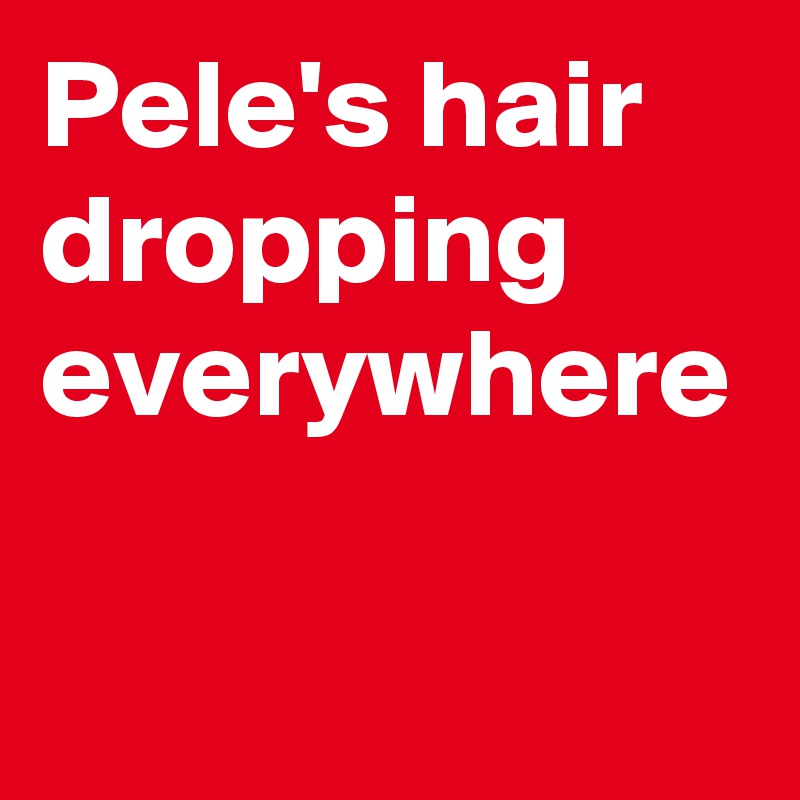 Pele's hair dropping everywhere