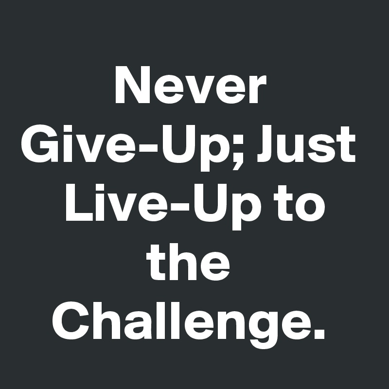 Never Give-Up; Just
 Live-Up to the Challenge.