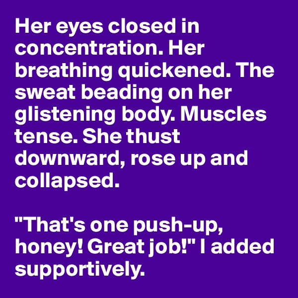 Her eyes closed in concentration. Her breathing quickened. The sweat beading on her glistening body. Muscles tense. She thust downward, rose up and collapsed.

"That's one push-up, honey! Great job!" I added supportively.