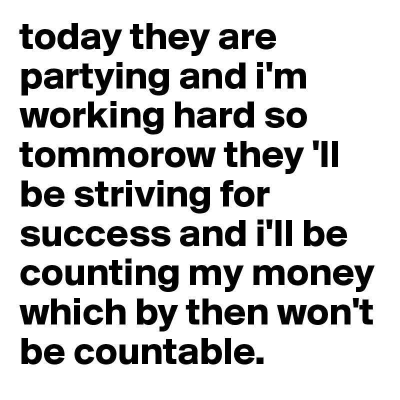 today they are partying and i'm working hard so tommorow they 'll be striving for success and i'll be counting my money which by then won't be countable. 