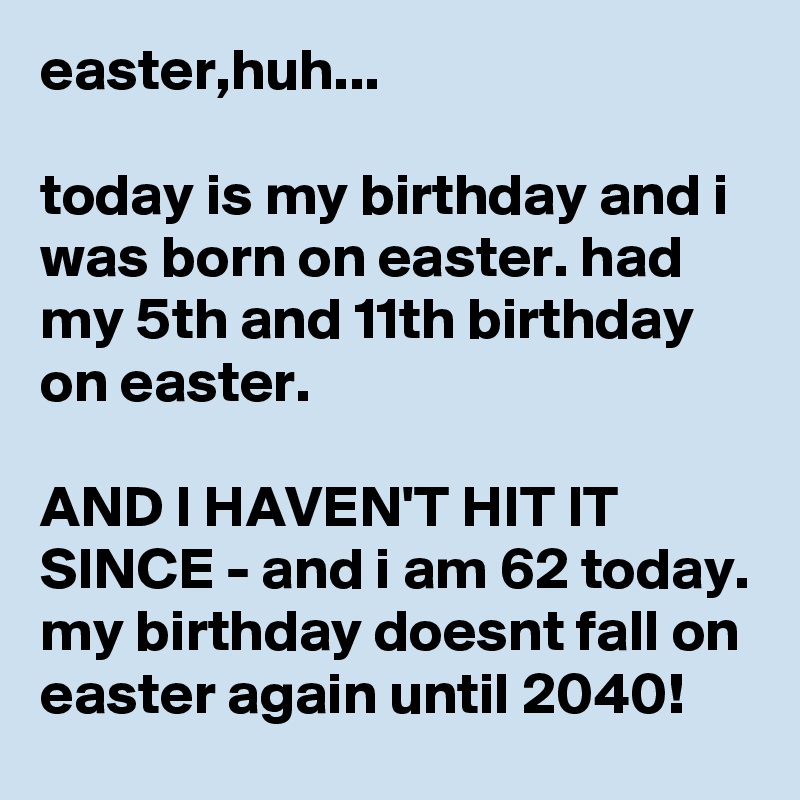 easter,huh...

today is my birthday and i was born on easter. had my 5th and 11th birthday on easter.

AND I HAVEN'T HIT IT SINCE - and i am 62 today. my birthday doesnt fall on easter again until 2040!