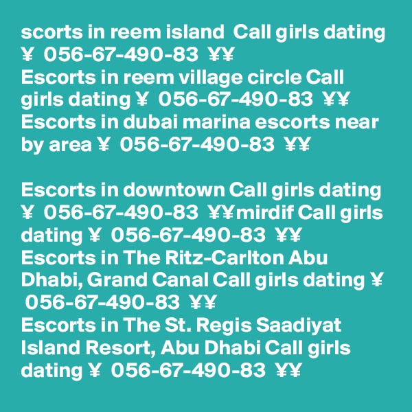 scorts in reem island  Call girls dating ¥  056-67-490-83  ¥¥
Escorts in reem village circle Call girls dating ¥  056-67-490-83  ¥¥
Escorts in dubai marina escorts near by area ¥  056-67-490-83  ¥¥

Escorts in downtown Call girls dating ¥  056-67-490-83  ¥¥mirdif Call girls dating ¥  056-67-490-83  ¥¥
Escorts in The Ritz-Carlton Abu Dhabi, Grand Canal Call girls dating ¥  056-67-490-83  ¥¥
Escorts in The St. Regis Saadiyat Island Resort, Abu Dhabi Call girls dating ¥  056-67-490-83  ¥¥
