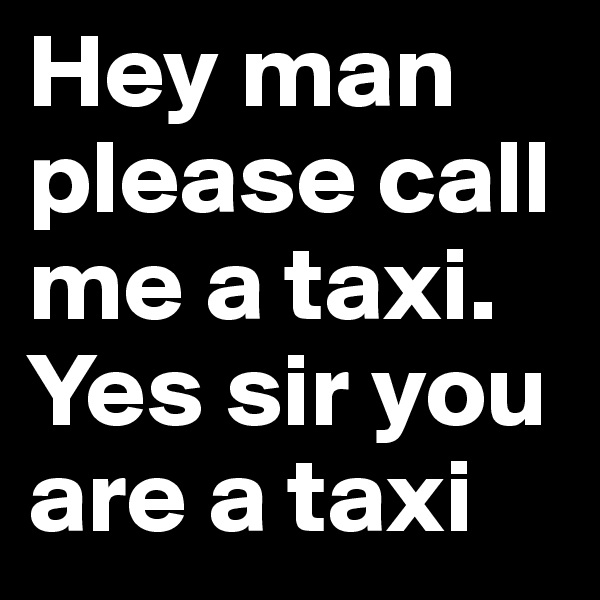 Hey man please call me a taxi. Yes sir you are a taxi