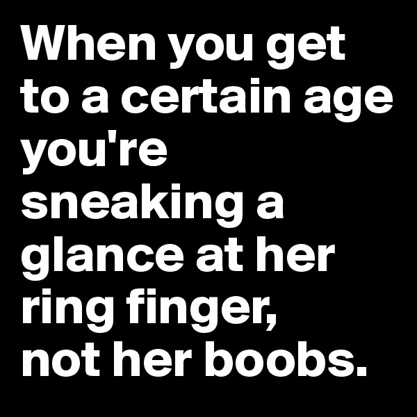 When you get to a certain age you're sneaking a glance at her ring finger, 
not her boobs.