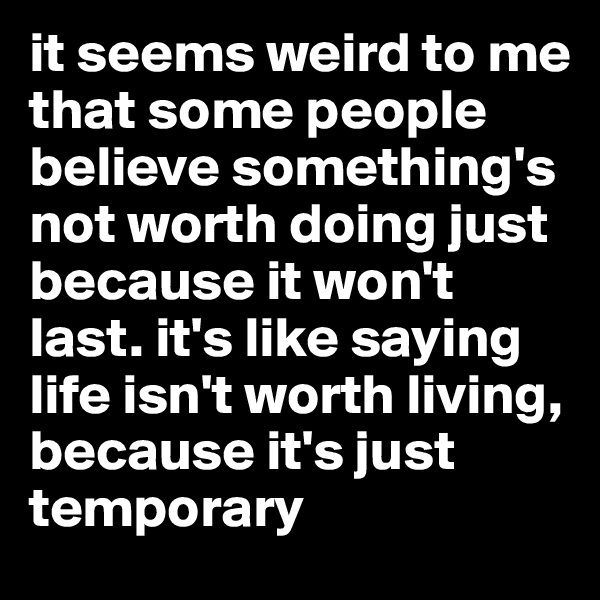 it seems weird to me that some people believe something's not worth doing just because it won't last. it's like saying life isn't worth living, because it's just temporary 