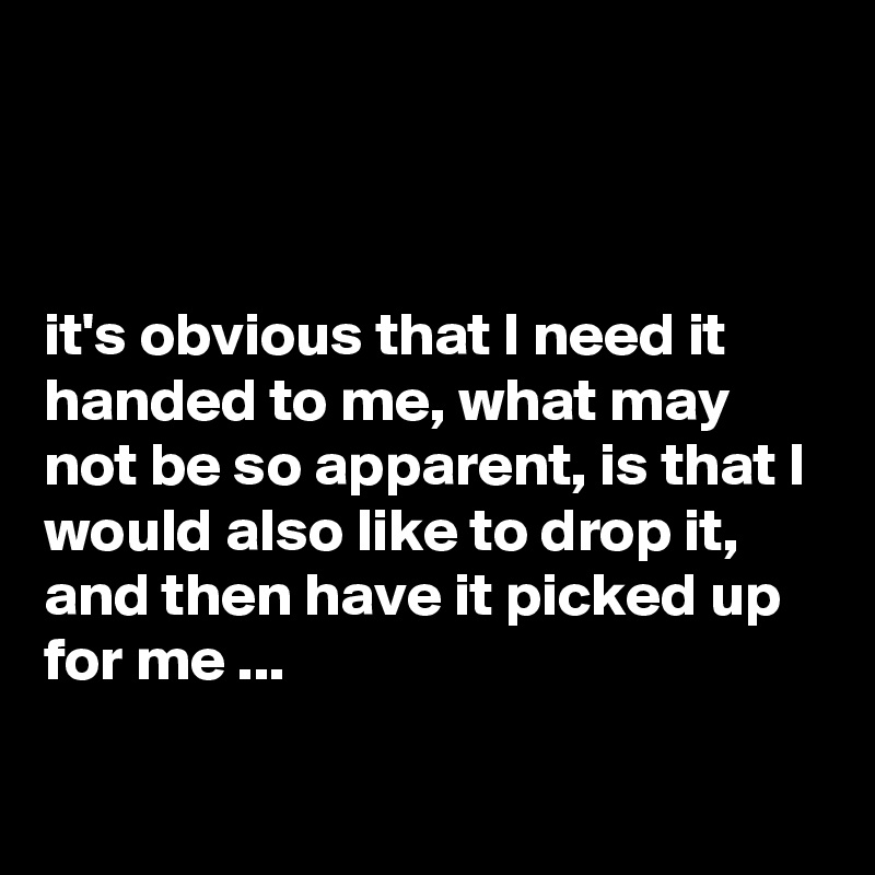 



it's obvious that I need it handed to me, what may not be so apparent, is that I would also like to drop it, and then have it picked up for me ...

