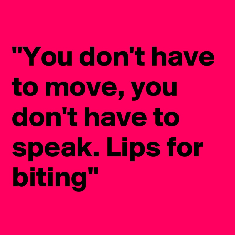 
"You don't have to move, you don't have to speak. Lips for biting"
