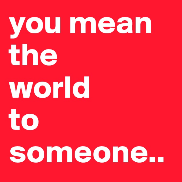 you mean the 
world
to
someone..