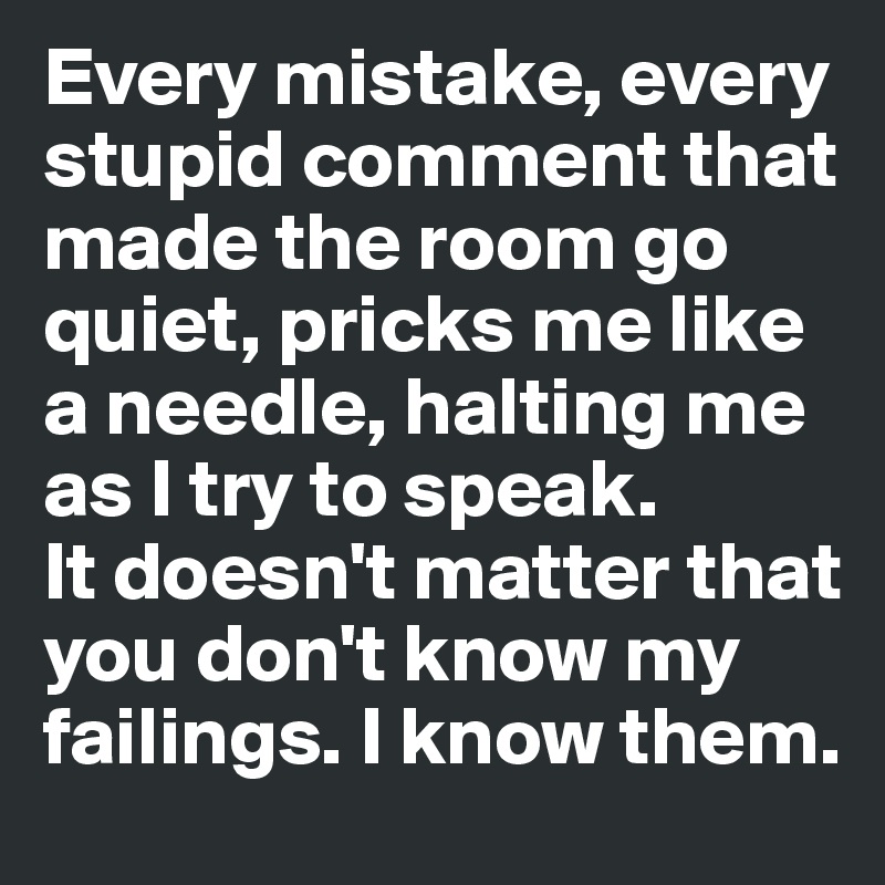 Every mistake, every stupid comment that made the room go quiet, pricks me like a needle, halting me as I try to speak. 
It doesn't matter that you don't know my failings. I know them.
