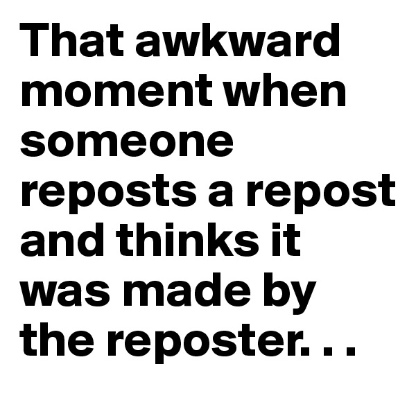 That awkward moment when someone reposts a repost and thinks it was made by the reposter. . .