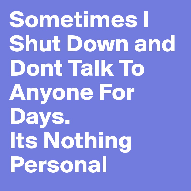 Sometimes I Shut Down and Dont Talk To Anyone For Days. 
Its Nothing 
Personal