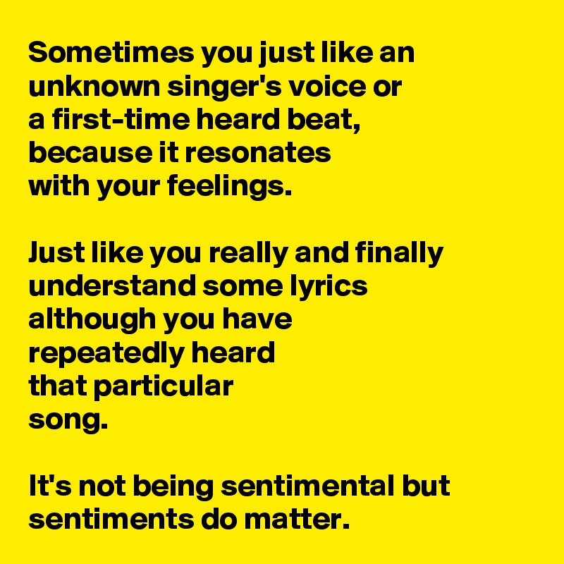 Sometimes you just like an unknown singer's voice or 
a first-time heard beat,
because it resonates 
with your feelings.

Just like you really and finally  understand some lyrics 
although you have 
repeatedly heard 
that particular 
song.

It's not being sentimental but sentiments do matter.