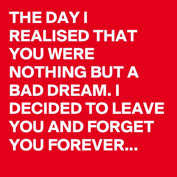 THE DAY I REALISED THAT YOU WERE NOTHING BUT A BAD DREAM. I DECIDED TO LEAVE YOU AND FORGET YOU FOREVER...