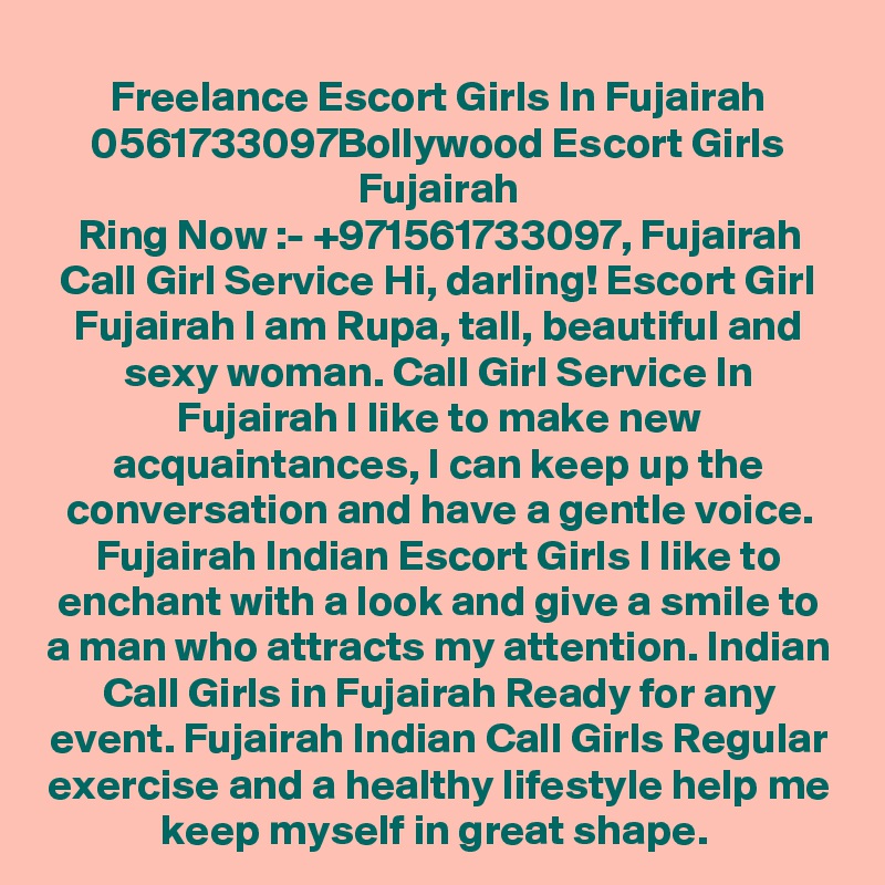 Freelance Escort Girls In Fujairah 0561733097Bollywood Escort Girls Fujairah
Ring Now :- +971561733097, Fujairah Call Girl Service Hi, darling! Escort Girl Fujairah I am Rupa, tall, beautiful and sexy woman. Call Girl Service In Fujairah I like to make new acquaintances, I can keep up the conversation and have a gentle voice. Fujairah Indian Escort Girls I like to enchant with a look and give a smile to a man who attracts my attention. Indian Call Girls in Fujairah Ready for any event. Fujairah Indian Call Girls Regular exercise and a healthy lifestyle help me keep myself in great shape. 
