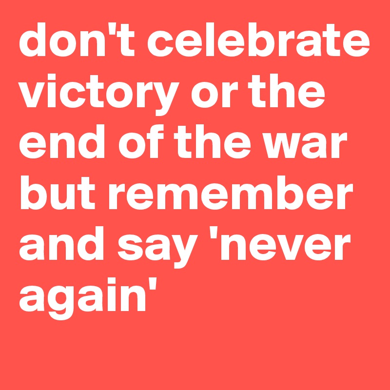 don't celebrate victory or the end of the war but remember and say 'never again'