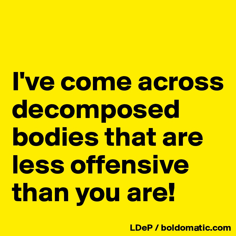 

I've come across decomposed bodies that are less offensive than you are!