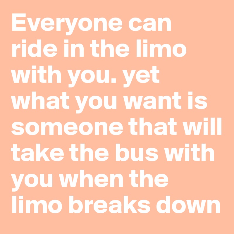Everyone can ride in the limo with you. yet what you want is someone that will take the bus with you when the limo breaks down