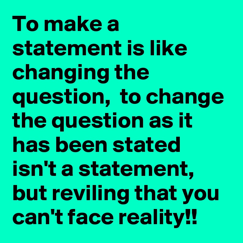 To make a statement is like changing the question,  to change the question as it has been stated isn't a statement, but reviling that you can't face reality!! 