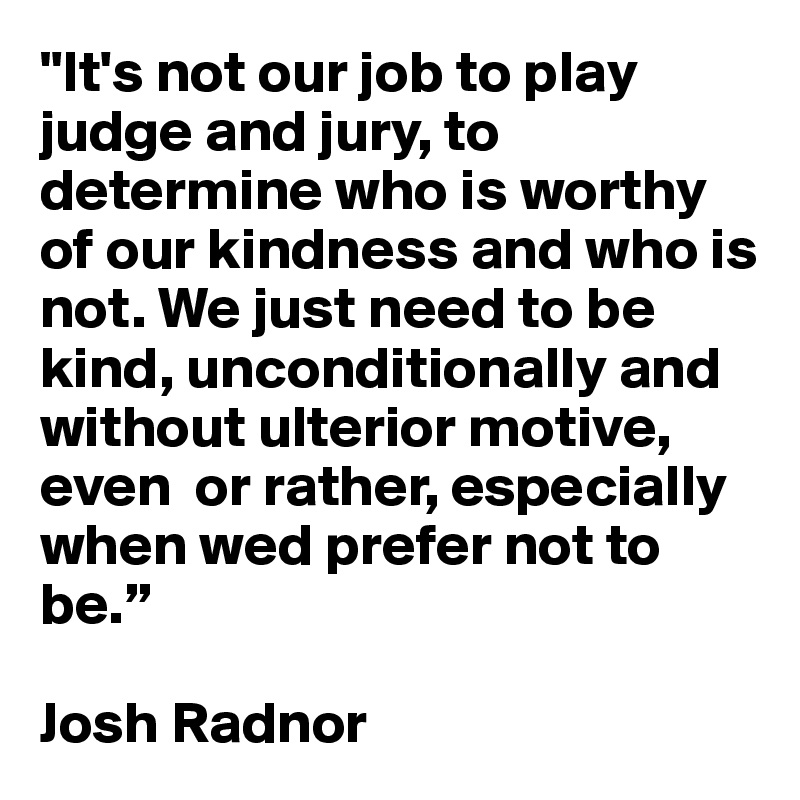 "It's not our job to play judge and jury, to determine who is worthy of our kindness and who is not. We just need to be kind, unconditionally and without ulterior motive, even  or rather, especially  when wed prefer not to be.”

Josh Radnor